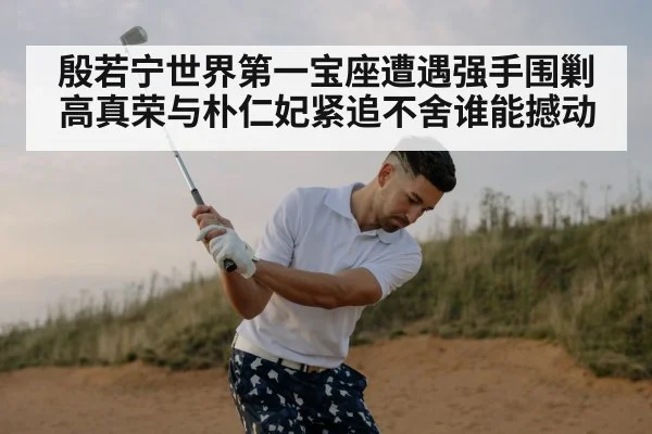 殷若宁世界第一宝座遭遇强手围剿高真荣与朴仁妃紧追不舍谁能撼动
