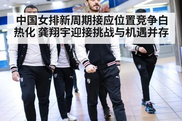 中国女排新周期接应位置竞争白热化 龚翔宇迎接挑战与机遇并存