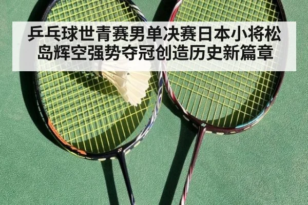 乒乓球世青赛男单决赛日本小将松岛辉空强势夺冠创造历史新篇章