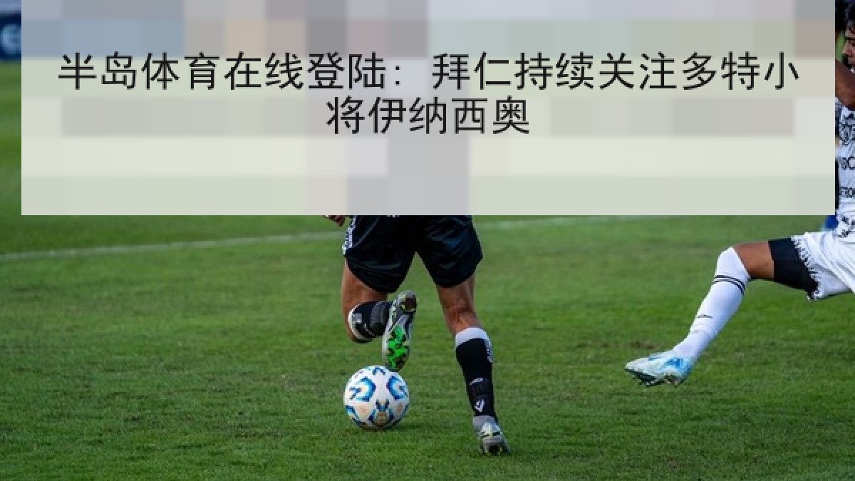 半岛体育在线登陆: 拜仁持续关注多特小将伊纳西奥