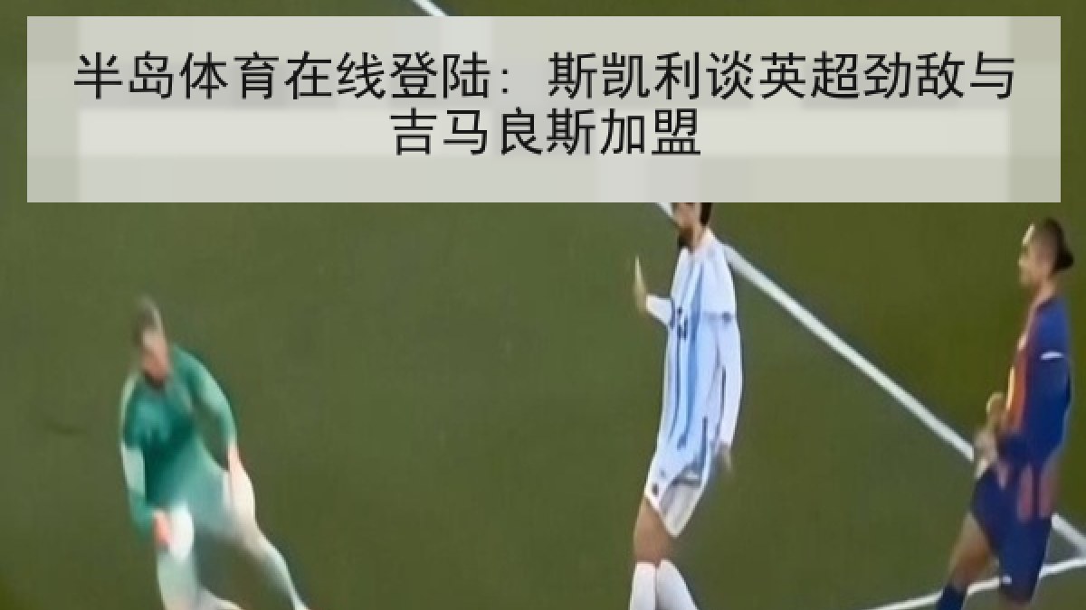 半岛体育在线登陆: 斯凯利谈英超劲敌与吉马良斯加盟 半岛体育在线登陆: 斯凯利谈英超劲敌与吉马良斯加盟