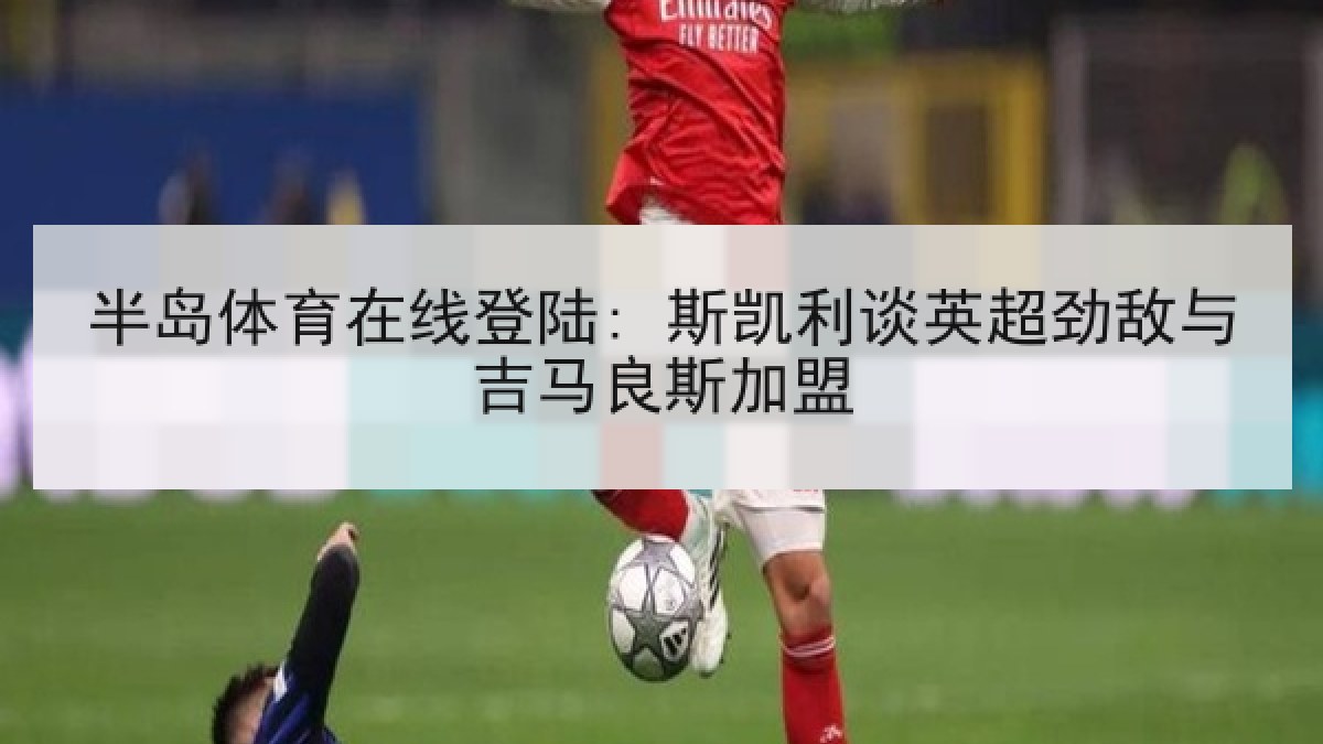 半岛体育在线登陆: 斯凯利谈英超劲敌与吉马良斯加盟